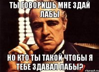 ты говоришь мне здай лабы но кто ты такой чтобы я тебе здавал лабы?