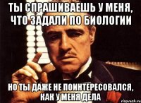 ты спрашиваешь у меня, что задали по биологии но ты даже не поинтересовался, как у меня дела