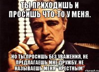 ты приходишь и просишь что-то у меня. но ты просишь без уважения, не предлагаешь мне дружбу, не называешь меня "крестным"