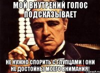 мой внутрений голос подсказывает не нужно спорить с глупцами ! они не достойны моего внимания!