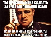 ты просишь меня сделать за тебя английский язык но ты просишь без уважения, ты даже не называешь меня другом