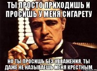 ты просто приходишь и просишь у меня сигарету но ты просишь без увважения, ты даже не называешь меня крестным