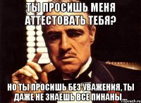 ты просишь меня аттестовать тебя? но ты просишь без уважения, ты даже не знаешь все пинаны...