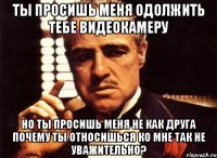 ты просишь меня одолжить тебе видеокамеру но ты просишь меня не как друга почему ты относишься ко мне так не уважительно?