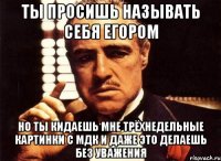 ты просишь называть себя егором но ты кидаешь мне трёхнедельные картинки с мдк и даже это делаешь без уважения