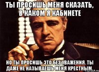 ты просишь меня сказать, в каком я кабинете но ты просишь это без уважения. ты даже не называешь меня крестным.