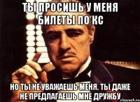 ты просишь у меня билеты по кс но ты не уважаешь меня. ты даже не предлагаешь мне дружбу