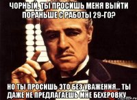 чорный, ты просишь меня выйти пораньше с работы 29-го? но ты просишь это без уважения... ты даже не предлагаешь мне бехеровку...