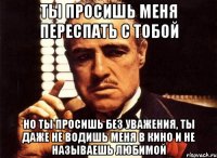 ты просишь меня переспать с тобой но ты просишь без уважения, ты даже не водишь меня в кино и не называешь любимой