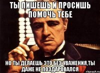 ты пишешь и просишь помочь тебе но ты делаешь это без уважения,ты даже не поздаровался