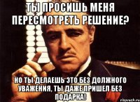 ты просишь меня пересмотреть решение? но ты делаешь это без должного уважения, ты даже пришел без подарка!