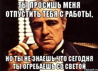 ты просишь меня отпустить тебя с работы, но ты не знаешь,что сегодня ты огребаешь со светой