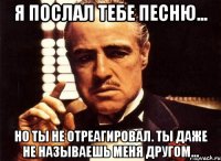 я послал тебе песню... но ты не отреагировал. ты даже не называешь меня другом...