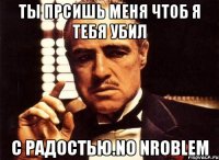 ты прсишь меня чтоб я тебя убил с радостью.no nroblem