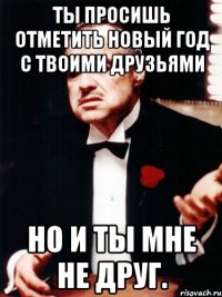 ты просишь отметить новый год с твоими друзьями но и ты мне не друг.