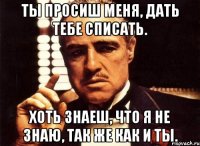 ты просиш меня, дать тебе списать. хоть знаеш, что я не знаю, так же как и ты.