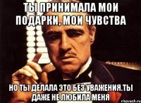 ты принимала мои подарки, мои чувства но ты делала это без уважения.ты даже не любила меня