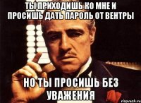 ты приходишь ко мне и просишь дать пароль от вентры но ты просишь без уважения