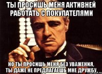 ты просишь меня активней работать с покупателями но ты просишь меня без уважения, ты даже не предлагаешь мне дружбу