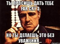 ты просишь дать тебе far cry 3 но ты делаешь это без уважения...