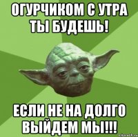 огурчиком с утра ты будешь! если не на долго выйдем мы!!!