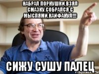 набрал порнушки,взял смазку,собрался с мыслями,кайфанул!!! сижу сушу палец