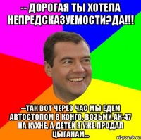 -- дорогая ты хотела непредсказуемости?да!!! --так вот через час мы едем автостопом в конго, возьми ак-47 на кухне, а детей я уже продал цыганам...