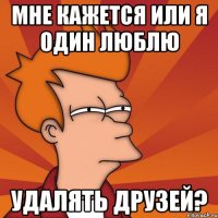 мне кажется или я один люблю удалять друзей?