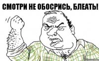 Смотри не обосрись, блеать!