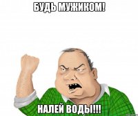 будь мужиком! налей воды!!!