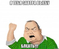 я тебя завтра выебу блеать!!!