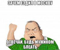 зачем ездил в москву отвечай, будь мужиком блеать