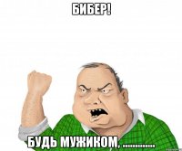 бибер! будь мужиком, .............