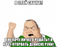 я злой сашка!! я не хочу ни чего решать!! я хочу оторвать дениске руки!