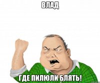 влад где пилюли блять!