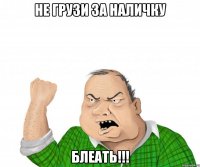 не грузи за наличку блеать!!!