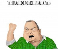 ты алкоголик! блеать 