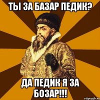 ты за базар педик? да педик я за бозар!!!