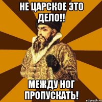 не царское это дело!! между ног пропускать!