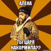 алена ты царя накормила??