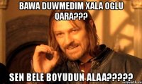 bawa duwmedim xala oglu qara??? sen bele boyudun alaa???