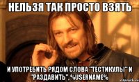 нельзя так просто взять и употребить рядом слова "тестикулы" и "раздавить", %username%