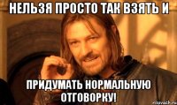 нельзя просто так взять и придумать нормальную отговорку!