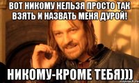 вот никому нельзя просто так взять и назвать меня дурой! никому-кроме тебя)))