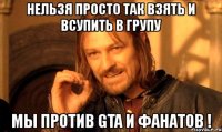 нельзя просто так взять и всупить в групу мы против gta и фанатов !