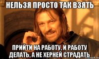 нельзя просто так взять прийти на работу, и работу делать, а не херней страдать