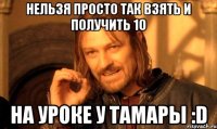 нельзя просто так взять и получить 10 на уроке у тамары :d