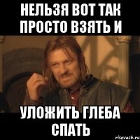 нельзя вот так просто взять и уложить глеба спать