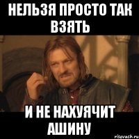 нельзя просто так взять и не нахуячит ашину