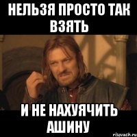 нельзя просто так взять и не нахуячить ашину